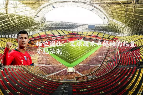 档位避让:足球战术中隐秘的能量分配法则